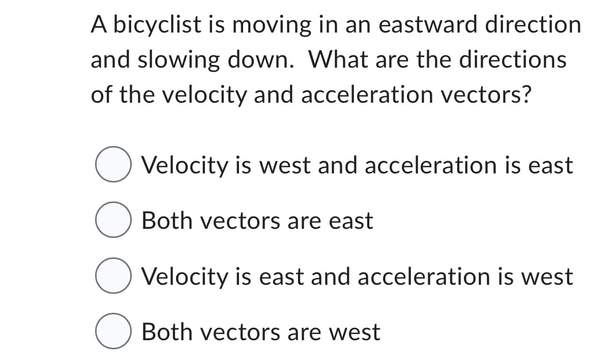 A bicyclist is moving in an eastward direction
and slowing down. What are the directions
of the velocity and acceleration vectors?
O Velocity is west and acceleration is east
Both vectors are east
O Velocity is east and acceleration is west
O Both vectors are west