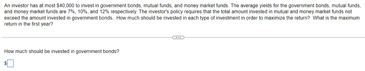 An investor has at most $40,000 to invest in government bonds, mutual funds, and money market funds. The average yields for the government bonds, mutual funds,
and money market funds are 7%, 10%, and 12% respectively. The investor's policy requires that the total amount invested in mutual and money market funds not
exceed the amount invested in government bonds. How much should be invested in each type of investment in order to maximize the return? What is the maximum
return in the first year?
How much should be invested in government bonds?
