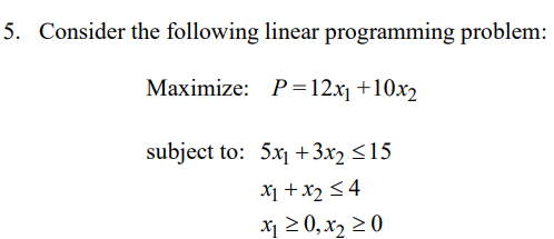 5. Consider the following linear programming problem:
Maximize: P =12x1 +10x2
subject to: 5x1 +3x2 <15
X1 +x2 <4
x 2 0,x2 20
