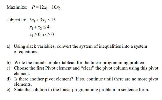 Maximize: P=12xj +10x2
subject to: 5x1 +3x2 <15
X +x2 <4
x1 2 0, x2 20
a) Using slack variables, convert the system of inequalities into a system
of equations.
b) Write the initial simplex tableau for the linear programming problem.
c) Choose the first Pivot element and “clear" the pivot column using this pivot
element.
d) Is there another pivot element? If so, continue until there are no more pivot
elements.
e) State the solution to the linear programming problem in sentence form.
