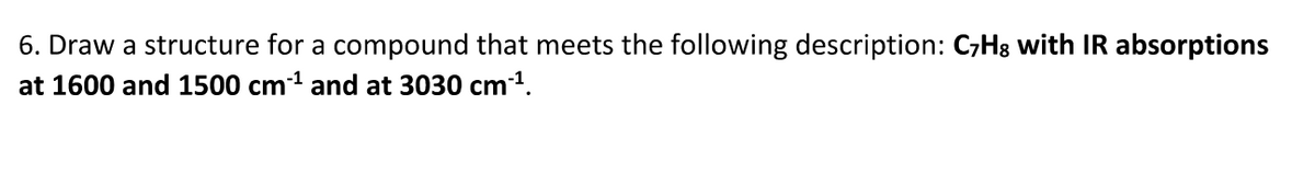 6. Draw a structure for a compound that meets the following description: C7H8 with IR absorptions
at 1600 and 1500 cm1 and at 3030 cm1.
