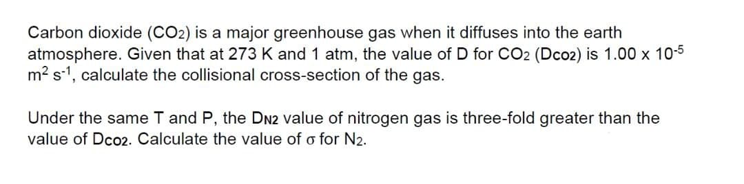 Carbon dioxide (CO2) is a major greenhouse gas when it diffuses into the earth
atmosphere. Given that at 273 K and 1 atm, the value of D for CO2 (Dco2) is 1.00 x 10-5
m2 s-1, calculate the collisional cross-section of the gas.
Under the same T and P, the DN2 value of nitrogen gas is three-fold greater than the
value of Dco2. Calculate the value of o for N2.

