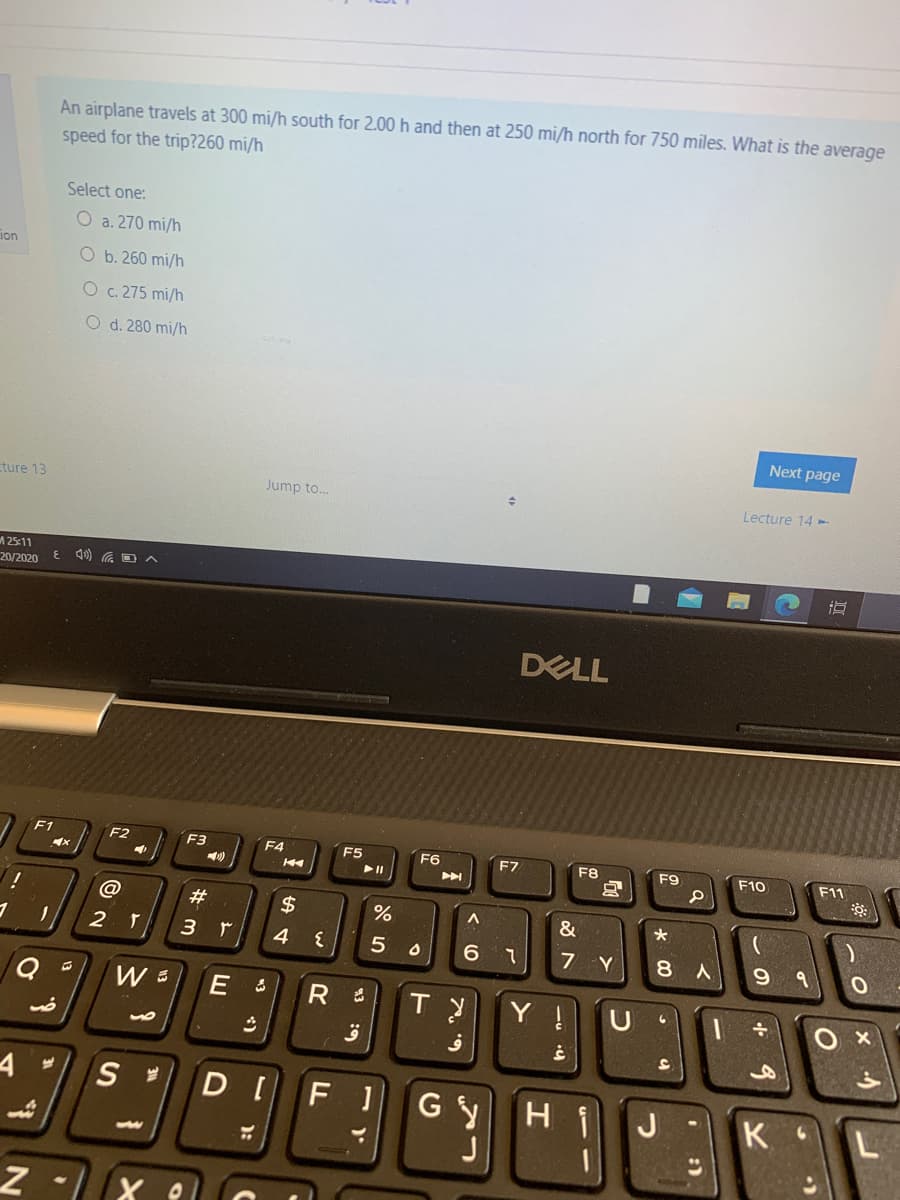 An airplane travels at 300 mi/h south for 2.00 h and then at 250 mi/h north for 750 miles. What is the average
speed for the trip?260 mi/h
Select one:
O a. 270 mi/h
ion
O b. 260 mi/h
O c. 275 mi/h
O d. 280 mi/h
Next page
ture 13
Jump to.
Lecture 14 -
A25:11
20/2020
近
DELL
F1
F2
F3
F4
F5
F6
F7
F8
F9
F10
F11
$
%
&
7 Y
8.
Y !
U
S
GY
H
J
K
L
-)
:)
«3 4)
