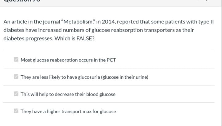 An article in the journal "Metabolism," in 2014, reported that some patients with type II
diabetes have increased numbers of glucose reabsorption transporters as their
diabetes progresses. Which is FALSE?
Most glucose reabsorption occurs in the PCT
They are less likely to have glucosuria (glucose in their urine)
This will help to decrease their blood glucose
O They have a higher transport max for glucose
