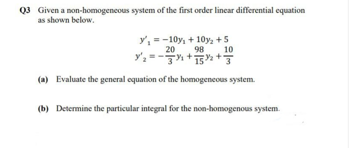 Q3 Given a non-homogeneous system of the first order linear differential equation
as shown below.
y', = -10y, + 10y2 + 5
20
98
y'2 = -1+152 + 3
10
(a) Evaluate the general equation of the homogeneous system.
(b) Determine the particular integral for the non-homogenous system.
