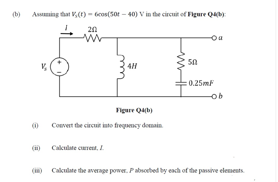(b)
Assuming that Vs(t) =
6cos(50t – 40) V in the circuit of Figure Q4(b):
20
O a
+
4H
0.25mF
Figure Q4(b)
(i)
Convert the circuit into frequency domain.
(ii)
Calculate current, I.
(iii)
Calculate the average power, P absorbed by each of the passive elements.
m
