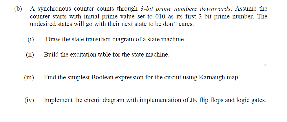 A synchronous counter counts through 3-bit prime numbers downwards. Assume the
(b)
counter starts with initial prime value set to 010 as its first 3-bit prime number. The
undesired states will go with their next state to be don't cares.
(i)
Draw the state transition diagram of a state machine.
(ii)
Build the excitation table for the state machine.
(iii)
Find the simplest Boolean expression for the circuit using Karnaugh map.
(iv)
Implement the circuit diagram with implementation of JK flip flops and logic gates.
