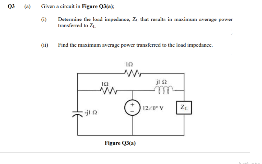 Q3
(a)
Given a circuit in Figure Q3(a);
Determine the load impedance, Zı that results in maximum average power
transferred to ZL.
(i)
(ii)
Find the maximum average power transferred to the load impedance.
jl 2
1220° V
ZL
-jl 2
Figure Q3(a)

