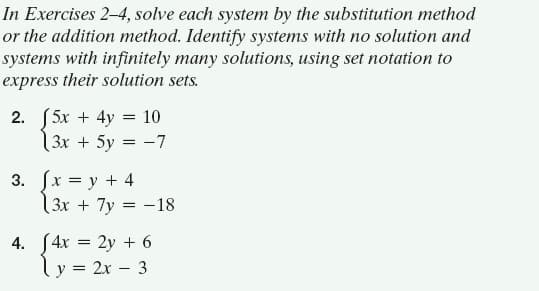 In Exercises 2-4, solve each system by the substitution method
or the addition method. Identify systems with no solution and
systems with infinitely many solutions, using set notation to
express their solution sets.
2. [5x + 4y = 10
13x + 5y = -7
3. (x = y + 4
(3x + 7y = -18
4. S4x = 2y + 6
ly = 2x – 3
