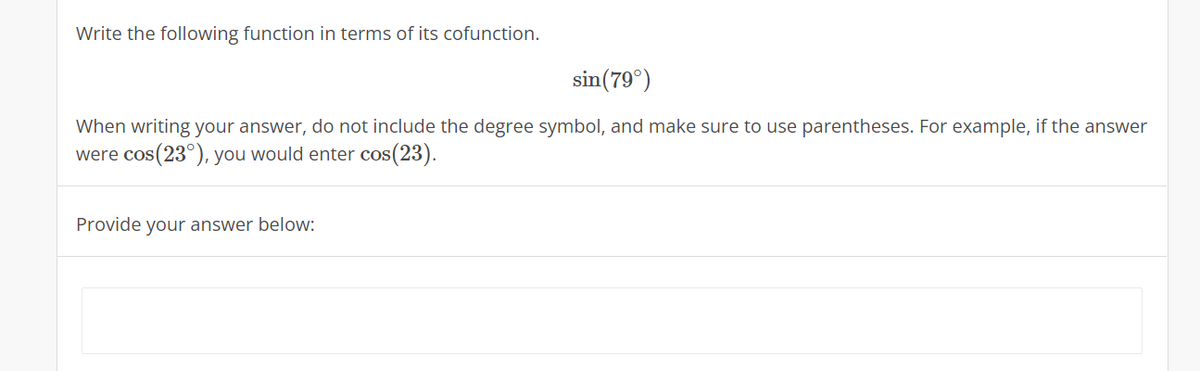 Write the following function in terms of its cofunction.
sin(79°)
When writing your answer, do not include the degree symbol, and make sure to use parentheses. For example, if the answer
were cos(23°), you would enter cos(23).
Provide your answer below:
