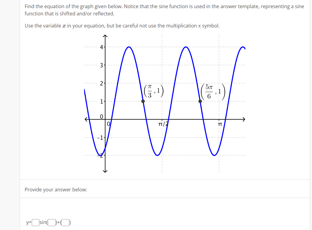 Find the equation of the graph given below. Notice that the sine function is used in the answer template, representing a sine
function that is shifted and/or reflected.
Use the variable x in your equation, but be careful not use the multiplication x symbol.
4
2-
577
6
TT/2
TT
-1{
AA
Provide your answer below:
y-sinO+O
