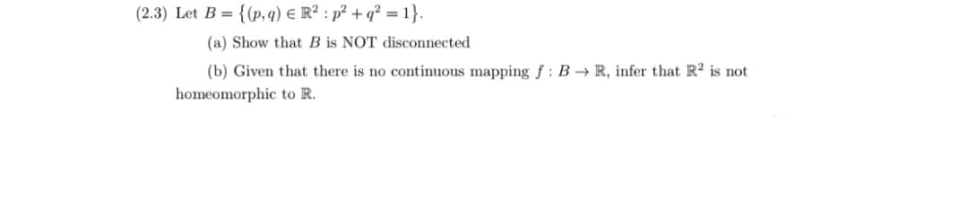 (2.3) Let B = {(p, q) € R? : p? + q? = 1}.
(a) Show that B is NOT disconnected
(b) Given that there is no continuous mapping f: B R, infer that R is not
homeomorphic to R.
