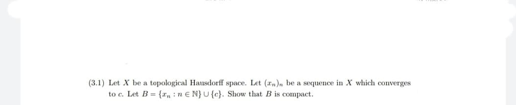 (3.1) Let X be a topological Hausdorff space. Let (*n)n be a sequence in X which converges
to c. Let B = {xn :n e N}U{c}. Show that B is compact.
