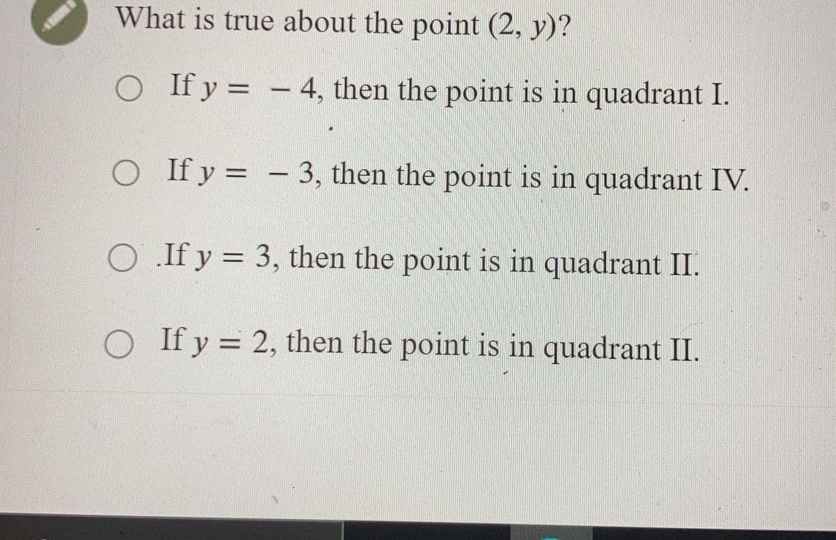 What is true about the point (2, y)?
O If y = - 4, then the point is in quadrant I.
O If y = -3, then the point is in quadrant IV.
O.If y = 3, then the point is in quadrant II.
O If y = 2, then the point is in quadrant II.