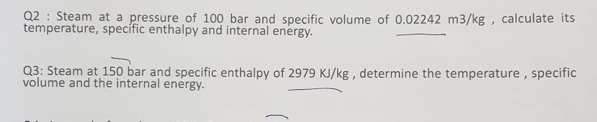 Q2: Steam at a pressure of 100 bar and specific volume of 0.02242 m3/kg, calculate its
temperature, specific enthalpy and internal energy.
Q3: Steam at 150 bar and specific enthalpy of 2979 KJ/kg, determine the temperature, specific
volume and the internal energy.