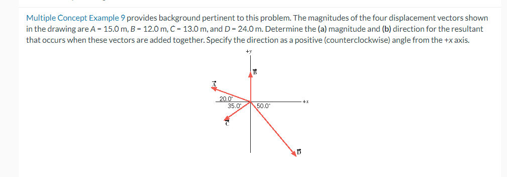 Multiple Concept Example 9 provides background pertinent to this problem. The magnitudes of the four displacement vectors shown
in the drawing are A = 15.0 m, B = 12.0 m, C = 13.0 m, and D = 24.0 m. Determine the (a) magnitude and (b) direction for the resultant
that occurs when these vectors are added together. Specify the direction as a positive (counterclockwise) angle from the +x axis.
20.0⁰
35.0
B
50.0°
AD
+1
