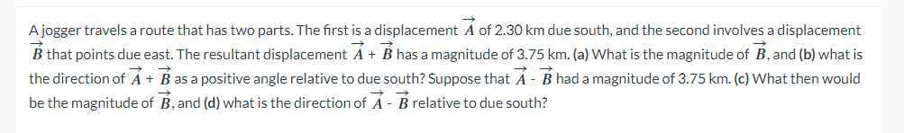 A jogger travels a route that has two parts. The first is a displacement A of 2.30 km due south, and the second involves a displacement
B that points due east. The resultant displacement A + B has a magnitude of 3.75 km. (a) What is the magnitude of B, and (b) what is
the direction of A + B as a positive angle relative to due south? Suppose that A - B had a magnitude of 3.75 km. (c) What then would
be the magnitude of B, and (d) what is the direction of A - B relative to due south?
