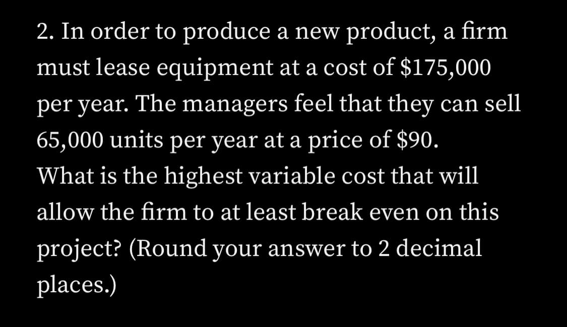 2. In order to produce a new product, a firm
must lease equipment at a cost of $175,000
per year. The managers feel that they can sell
65,000 units per year at a price of $90.
What is the highest variable cost that will
allow the firm to at least break even on this
project? (Round your answer to 2 decimal
places.)

