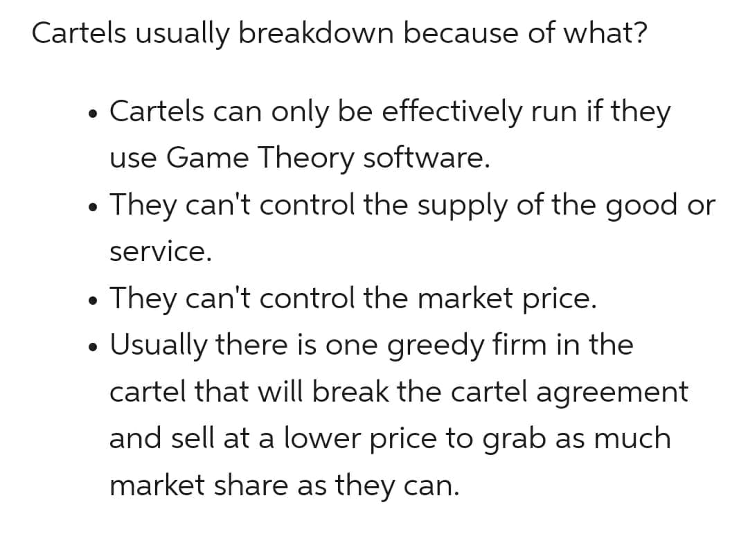 Cartels usually breakdown because of what?
Cartels can only be effectively run if they
use Game Theory software.
They can't control the supply of the good or
service.
●
●
They can't control the market price.
Usually there is one greedy firm in the
cartel that will break the cartel agreement
and sell at a lower price to grab as much
market share as they can.