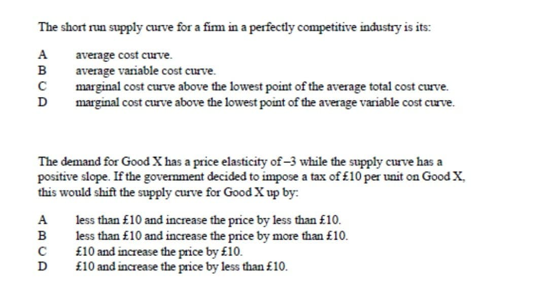 The short run supply curve for a firm in a perfectly competitive industry is its:
A
average cost curve.
B
average variable cost curve.
с
marginal cost curve above the lowest point of the average total cost curve.
marginal cost curve above the lowest point of the average variable cost curve.
D
The demand for Good X has a price elasticity of -3 while the supply curve has a
positive slope. If the government decided to impose a tax of £10 per unit on Good X.
this would shift the supply curve for Good X up by:
A
B
с
D
less than £10 and increase the price by less than £10.
less than £10 and increase the price by more than £10.
£10 and increase the price by £10.
£10 and increase the price by less than £10.