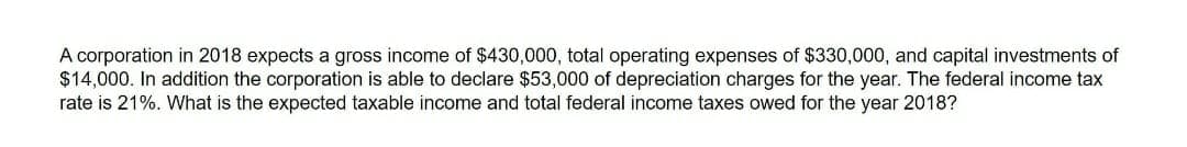 A corporation in 2018 expects a gross income of $430,000, total operating expenses of $330,000, and capital investments of
$14,000. In addition the corporation is able to declare $53,000 of depreciation charges for the year. The federal income tax
rate is 21%. What is the expected taxable income and total federal income taxes owed for the year 2018?