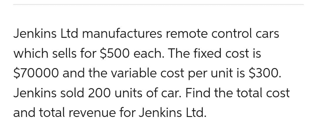 Jenkins Ltd manufactures remote control cars
which sells for $500 each. The fixed cost is
$70000 and the variable cost per unit is $300.
Jenkins sold 200 units of car. Find the total cost
and total revenue for Jenkins Ltd.