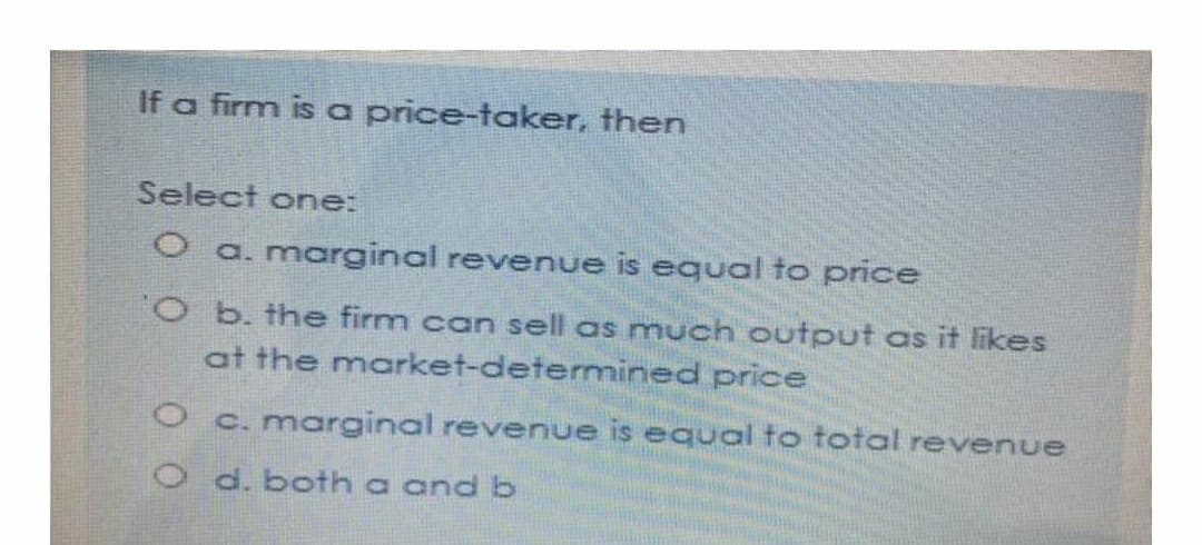 If a firm is a price-taker, then
Select one:
O a. marginal revenue is equal to price
O b. the firm can sell as much output as it likes
at the market-determined price
O c. marginal revenue is equal to total revenue
O d. both a and b