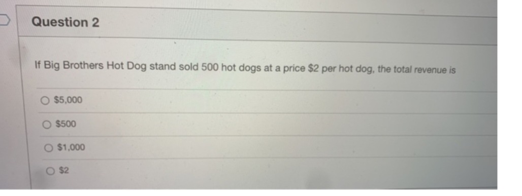 Question 2
If Big Brothers Hot Dog stand sold 500 hot dogs at a price $2 per hot dog, the total revenue is
O $5,000
O $500
O $1,000
O $2