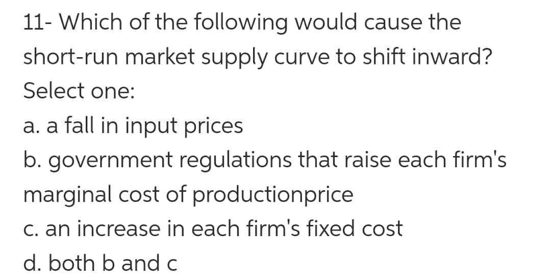 11- Which of the following would cause the
short-run market supply curve to shift inward?
Select one:
a. a fall in input prices
b. government regulations that raise each firm's
marginal cost of productionprice
c. an increase in each firm's fixed cost
d. both b and c
