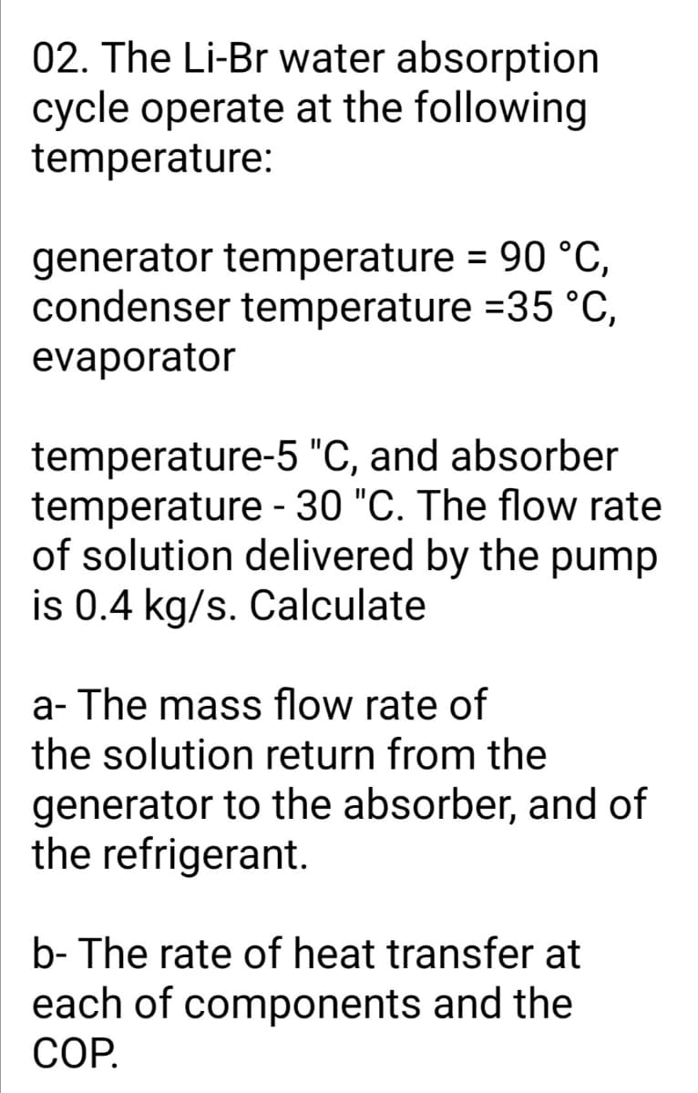 02. The Li-Br water absorption
cycle operate at the following
temperature:
generator temperature = 90 °C,
condenser temperature =35 °C,
evaporator
temperature-5 "C, and absorber
temperature - 30 "C. The flow rate
of solution delivered by the pump
is 0.4 kg/s. Calculate
a- The mass flow rate of
the solution return from the
generator to the absorber, and of
the refrigerant.
b- The rate of heat transfer at
each of components and the
СОР.
