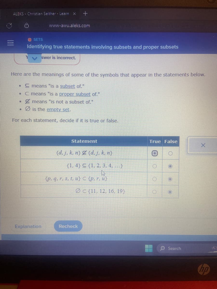 D
ALEKS - Christian Seither - Learn X +
.
Here are the meanings of some of the symbols that appear in the statements below.
. E means "is a subset of."
C means "is a proper subset of."
means "is not a subset of."
is the empty set.
For each statement, decide if it is true or false.
●
●
www-awu.aleks.com elegible,e/to_iigihan
SETS
Identifying true statements involving subsets and proper subsets
swer is incorrect.
Explanation
Statement
{d, j, k, n} Z {d, j, k, n}
{1,4} {1, 2, 3, 4, ...}
h
(p, q, r, s, t, u} C {p, r, u}
Ø c{11, 12, 16, 193
Recheck
True False
O
O
O
O
O
O
O
O Search
hp