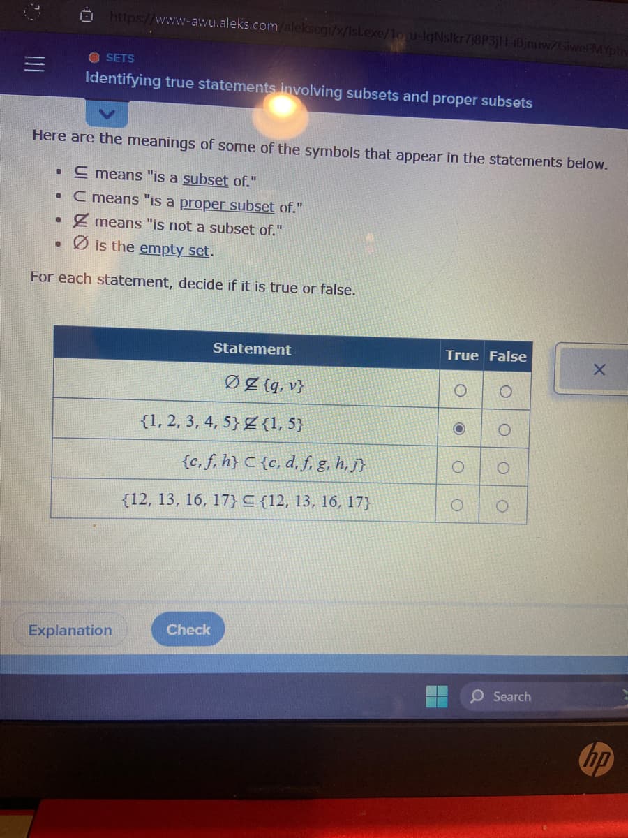 11
●
https://www-awu.aleks.com/alekscgi/x/Isl.exe/1o u-IgNslkr7j8P3jH-1Bjnuw/Giwel MYphy
SETS
Identifying true statements involving subsets and proper subsets
Here are the meanings of some of the symbols that appear in the statements below.
. E means "is a subset of."
C means "is a proper subset of."
Z means "is not a subset of."
● is the empty set.
For each statement, decide if it is true or false.
Explanation
Statement
ØZ {q, v}
{1,5}
{c, f, h} C {c, d, f, g, h, j}
{12, 13, 16, 17} {12, 13, 16, 17}
{1, 2, 3, 4, 5}
Check
True False
O
O
O
O
O
O
O
Search
X
hp
