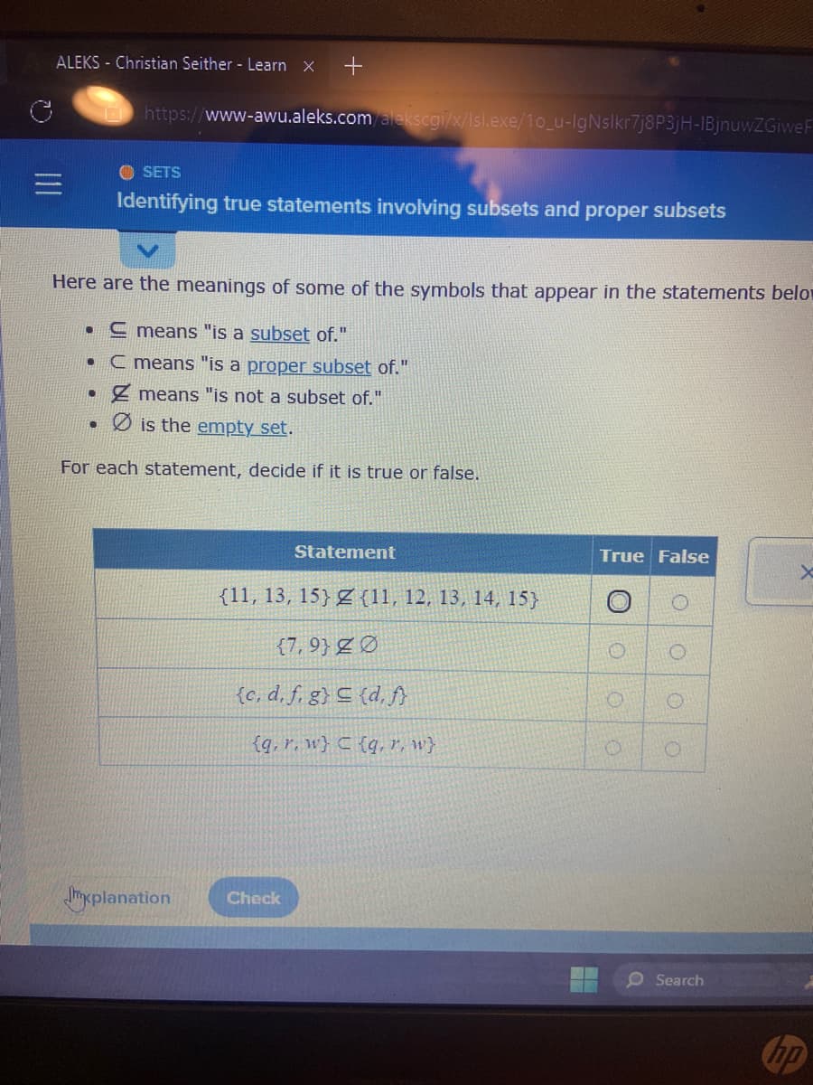 ALEKS - Christian Seither - Learn X +
●
https://www-awu.aleks.com/alekscgi/x/Isl.exe/10_u-IgNslkr7j8P3jH-1BjnuwZGiweF
Here are the meanings of some of the symbols that appear in the statements belo
means "is a subset of."
C means "is a proper subset of."
Z means "is not a subset of."
Øis the empty set.
For each statement, decide if it is true or false.
.
SETS
Identifying true statements involving subsets and proper subsets
Statement
(11, 13, 15)
Jxplanation Check
(11, 12, 13, 14, 15}
(7,9) Ø
(c. d. f. g} = (d, f}
(q, r, w) C (q, r, w}
True False
O
0
O
O
O
Search
X
hp