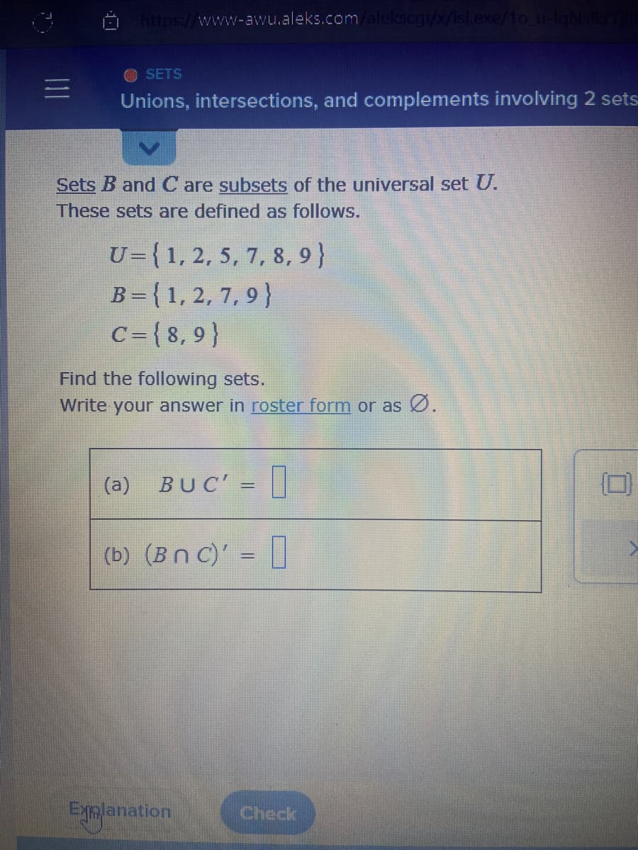 https://www-awu.aleks.com/alekscgi/x/isl.exe/1o_u-IgNsikr7181
SETS
Unions, intersections, and complements involving 2 sets
Sets B and C are subsets of the universal set U.
These sets are defined as follows.
U= {1, 2, 5, 7, 8, 9)
B = {1, 2, 7, 9)
C={8,9)
Find the following sets.
Write your answer in roster form or as Ø.
(a) BUC' =
(b) (Bnc)' =
Explanation
Check
0