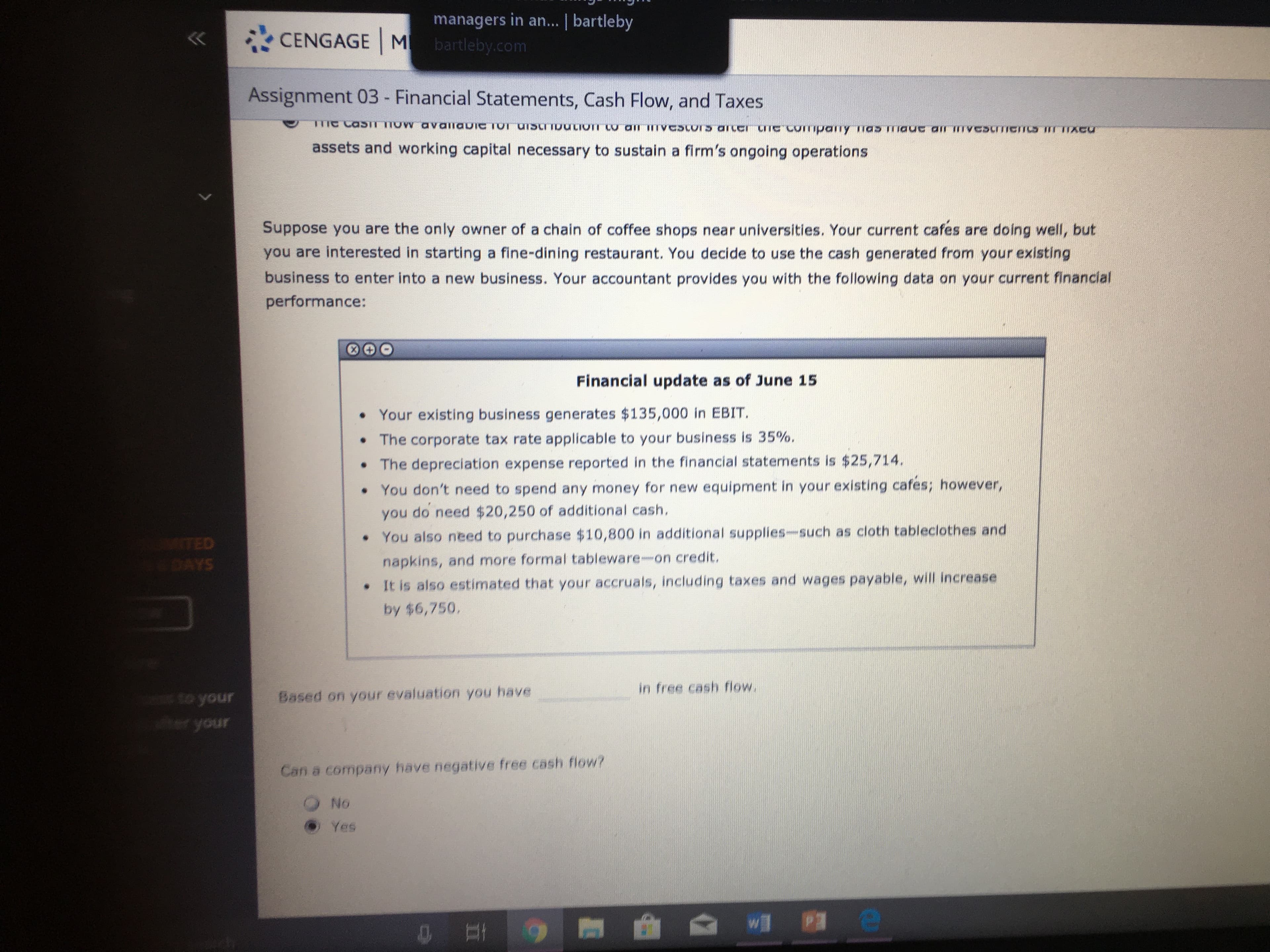 managers in an... | bartleby
CENGAGE M bartleby.com
Assignment 03 - Financial Statements, Cash Flow, and Taxes
TTIC CasiT TIOW avallabic TOT UISCITDULION CO
all ITVCScors arccI ITC COITmpany mas mauc ar VCSITICIICS IT
IXCU
assets and working capital necessary to sustain a firm's ongoing operations
Suppose you are the only owner of a chain of coffee shops near universities. Your current cafes are doing well, but
you are interested in starting a fine-dining restaurant. You decide to use the cash generated from your existing
business to enter into a new business. Your accountant provides you with the following data on your current financial
performance:
Financial update as of June 15
• Your existing business generates $135,000 in EBIT.
• The corporate tax rate applicable to your business is 35%.
• The depreciation expense reported in the financial statements is $25,714.
•You don't need to spend any money for new equipment in your existing cafes; however,
you do need $20,250 of additional cash,
You also need to purchase $10,800 in additional supplies-such as cloth tableclothes and
TED
napkins, and more formal tableware-on credit.
DAYS
• It is also estimated that your accruals, including taxes and wages payable, will increase
by $6,750,
in free cash flow.
Based on your evaluation you have
to your
er your
Can a company have negative free cash flow?
No
O Yes
