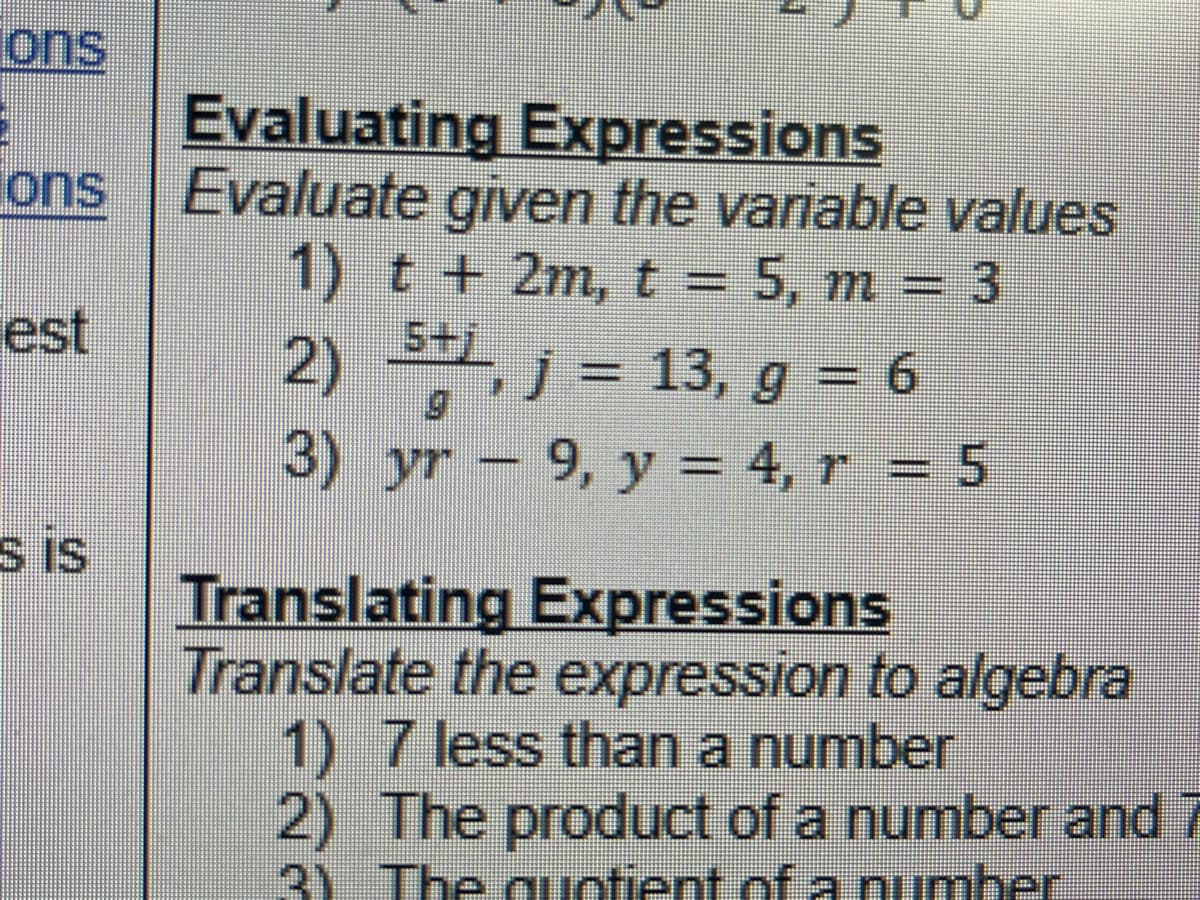 ons
3
ons
est
s is
Evaluating Expressions
Evaluate given the variable values
1) t + 2m, t = 5, m = 3
5+j
, j = 13, g = 6
2)
3) yr 9, y = 4, r = 5
*********
Translating Expressions
Translate the expression to algebra
1) 7 less than a number
2) The product of a number and 7
3) The quotient of a number