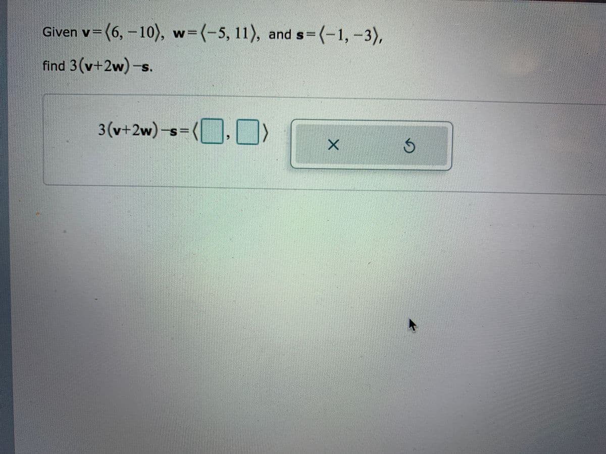 Given v=(6, –10), w=(-5, 11), and s=(-1,-3),
find 3(v+2w)-s.
3(v+2w)-s%=
(| ], N
