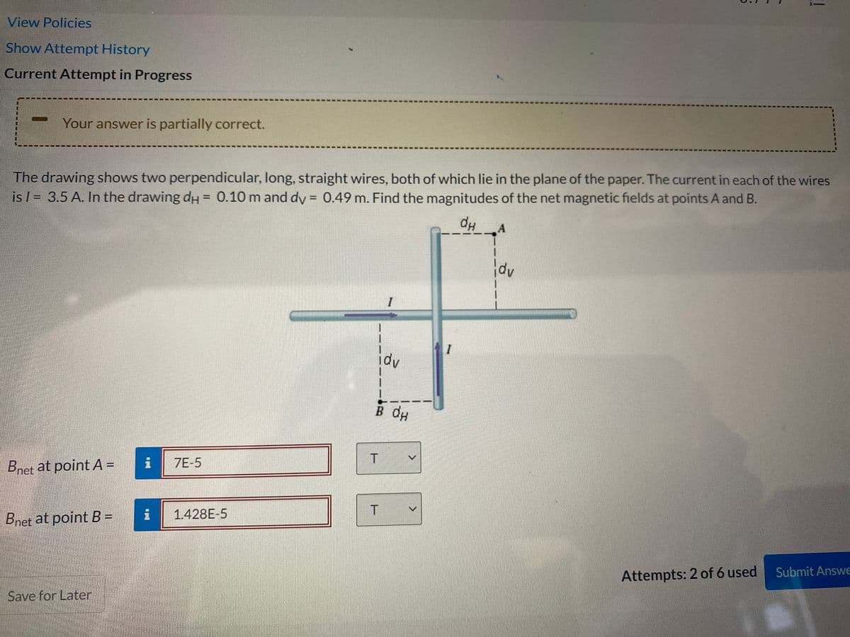 View Policies
Show Attempt History
Current Attempt in Progress
Your answer is partially correct.
The drawing shows two perpendicular, long, straight wires, both of which lie in the plane of the paper. The current in each of the wires
is l = 3.5 A. In the drawing dH = 0.10 m and dy = 0.49 m. Find the magnitudes of the net magnetic fields at points A and B.
%3D
%3D
dp
I
idv
B dp
Bnet at point A =
i
7E-5
1.428E-5
Bnet at point B =
Submit Answe
Attempts: 2 of 6 used
Save for Later
聯
