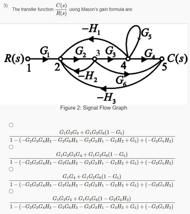 3)
The transfer function
C(s)
using Mason's gain formula are:
R(s)
-H,
Gs
G
R(s)o-
2
G 3 G
4
H2
C(s)
1
-H,
Figure 2: Signal Flow Graph
GG2G3 + G1G,G6(1 – Gs)
1-(-G,G3GH3 - G2GGH3 – G,G;H1 - G2H2 + G;) + (-G2G;H)
G,G,G;G4 + G,G,G6(1 – G,)
1-(-G2G3G4H3 - G2G6H3 – G,G3H1 – G2H2 + G5) +(-G2G;H2)
G,G4 + GG,G6(1 – G5)
1- (-G2G3G4H3 - G2G6H3 – G2G3H1 – G2H2 + Gs) + (-G2G;H2)
|
GG,G3 +G,G,G6(1– G,G,H,)
1-(-G2G;G,H3 – G2G6H3 – G2G;H1 – G,H, + Gs) + (-G2G;H2)
