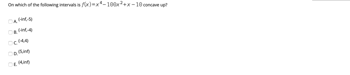 On which of the following intervals is f(x)=x4-100x2+x – 10 concave up?
O A.
(-inf,-5)
(-inf,-4)
В.
Ос. (4,4)
OD. (5,inf)
O E. (4,inf)
Е.
