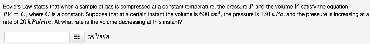 Boyle's Law states that when a sample of gas is compressed at a constant temperature, the pressure P and the volume V satisfy the equation
PV = C, where C is a constant. Suppose that at a certain instant the volume is 600 cm³, the pressure is 150 kPa, and the pressure is increasing at a
rate of 20 kPalmin. At what rate is the volume decreasing at this instant?
%3D
cm³/min
