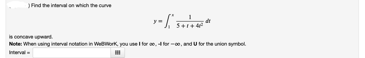 ) Find the interval on which the curve
1
dt
5 +t + 4t2
ソミ
is concave upward.
Note: When using interval notation in WeBWork, you use I for o, -I for –∞, and U for the union symbol.
...
Interval
