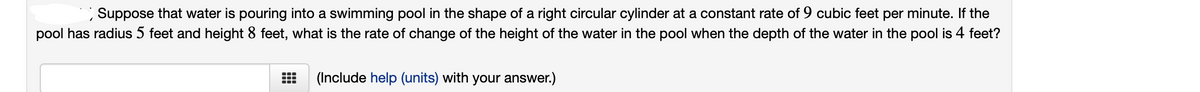 Suppose that water is pouring into a swimming pool in the shape of a right circular cylinder at a constant rate of 9 cubic feet per minute. If the
pool has radius 5 feet and height 8 feet, what is the rate of change of the height of the water in the pool when the depth of the water in the pool is 4 feet?
(Include help (units) with your answer.)
