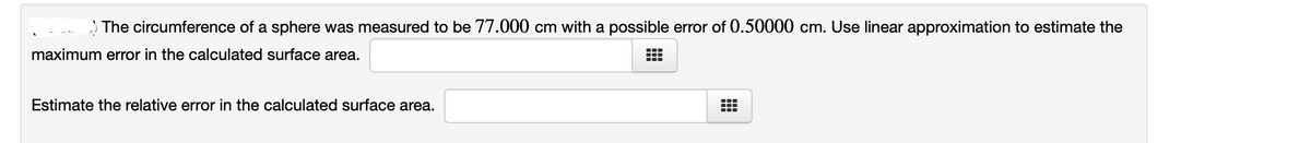 The circumference of a sphere was measured to be 77.000 cm with a possible error of 0.50000 cm. Use linear approximation to estimate the
maximum error in the calculated surface area.
Estimate the relative error in the calculated surface area.

