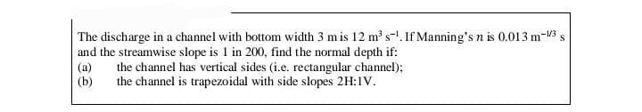 The discharge in a channel with bottom width 3 m is 12 m³ s¹. If Manning's n is 0.013 m-1/3 s
and the streamwise slope is 1 in 200, find the normal depth if:
(a)
the channel has vertical sides (i.e. rectangular channel);
(b)
the channel is trapezoidal with side slopes 2H:1V.