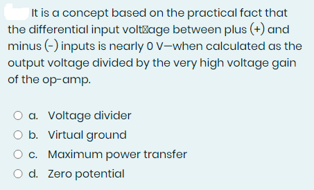 It is a concept based on the practical fact that
the differential input voltage between plus (+) and
minus (-) inputs is nearly 0 V-when calculated as the
output voltage divided by the very high voltage gain
of the op-amp.
O a. Voltage divider
O b. Virtual ground
O c. Maximum power transfer
O d. Zero potential