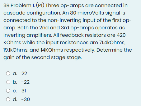 3B Problem 1. (P1) Three op-amps are connected in
cascade configuration. An 80 microVolts signal is
connected to the non-inverting input of the first op-
amp. Both the 2nd and 3rd op-amps operates as
inverting amplifiers. All feedback resistors are 420
KOhms while the input resistances are 71.4kOhms,
19.1kOhms, and 14KOhms respectively. Determine the
gain of the second stage stage.
O a. 22
O b. -22
O c. 31
O d. -30