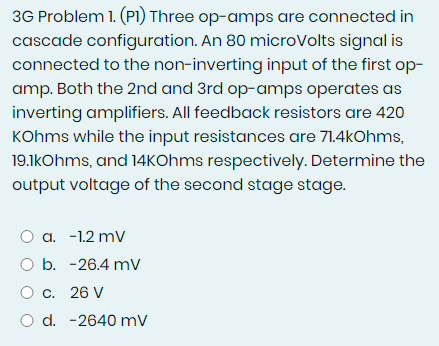 3G Problem 1. (P1) Three op-amps are connected in
cascade configuration. An 80 microVolts signal is
connected to the non-inverting input of the first op-
amp. Both the 2nd and 3rd op-amps operates as
inverting amplifiers. All feedback resistors are 420
KOhms while the input resistances are 71.4kOhms,
19.1kOhms, and 14kOhms respectively. Determine the
output voltage of the second stage stage.
a. -1.2 mV
O b. -26.4 mV
O c. 26 V
O d. -2640 mV