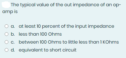 The typical value of the out impedance of an op-
amp is
O a. at least 10 percent of the input impedance
O b. less than 100 Ohms
O c. between 100 Ohms to little less than 1 KOhms
O d. equivalent to short circuit
