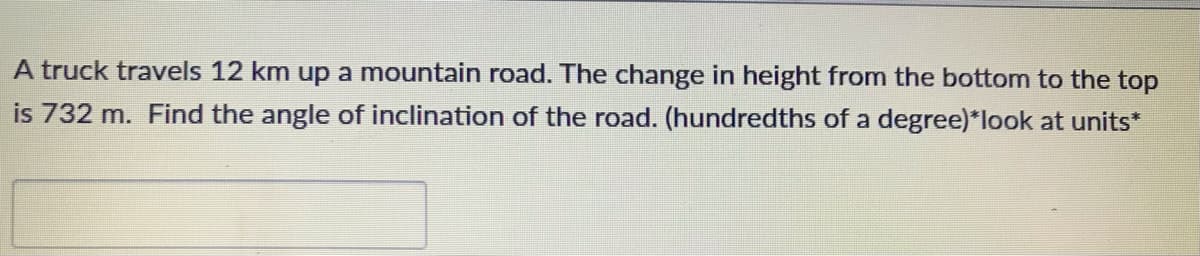 A truck travels 12 km up a mountain road. The change in height from the bottom to the top
is 732 m. Find the angle of inclination of the road. (hundredths of a degree)*look at units*
